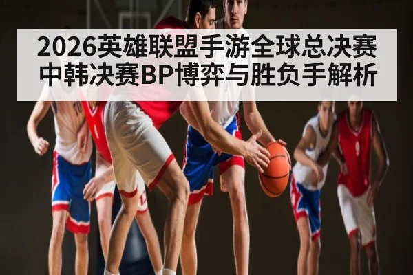 2026英雄联盟手游全球总决赛中韩决赛BP博弈与胜负手解析