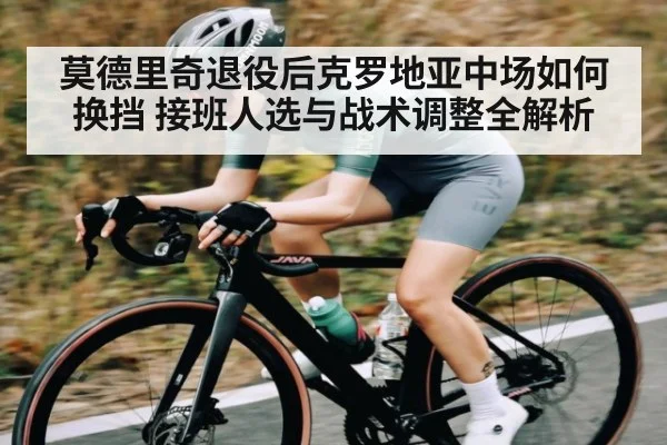 莫德里奇退役后克罗地亚中场如何换挡 接班人选与战术调整全解析